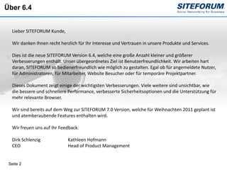 Über 6.4


  Lieber SITEFORUM Kunde,

  Wir danken Ihnen recht herzlich für Ihr Interesse und Vertrauen in unsere Produkte und Services.

  Dies ist die neue SITEFORUM Version 6.4, welche eine große Anzahl kleiner und größerer
  Verbesserungen enthält. Unser übergeordnetes Ziel ist Benutzerfreundlichkeit. Wir arbeiten hart
  daran, SITEFORUM so bedienerfreundlich wie möglich zu gestalten. Egal ob für angemeldete Nutzer,
  für Administratoren, für Mitarbeiter, Website Besucher oder für temporäre Projektpartner.

  Dieses Dokument zeigt einige der wichtigsten Verbesserungen. Viele weitere sind unsichtbar, wie
  die bessere und schnellere Performance, verbesserte Sicherheitsoptionen und die Unterstützung für
  mehr relevante Browser.

  Wir sind bereits auf dem Weg zur SITEFORUM 7.0 Version, welche für Weihnachten 2011 geplant ist
  und atemberaubende Features enthalten wird.

  Wir freuen uns auf Ihr Feedback.

  Dirk Schlenzig             Kathleen Hofmann
  CEO                        Head of Product Management


 Seite 2
 