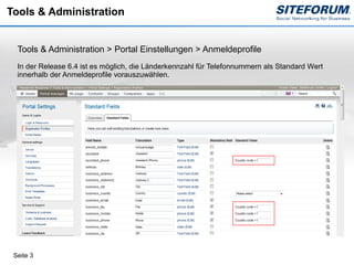 Tools & Administration


  Tools & Administration > Portal Einstellungen > Anmeldeprofile
  In der Release 6.4 ist es möglich, die Länderkennzahl für Telefonnummern als Standard Wert
  innerhalb der Anmeldeprofile vorauszuwählen.




 Seite 3
 