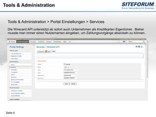 Tools & Administration


  Tools & Administration > Portal Einstellungen > Services
  Die Wirecard API unterstützt ab sofort auch Unternehmen als Kreditkarten Eigentümer. Bisher
  musste man immer einen Nutzernamen eingeben, um Zahlungsvorgänge abwickeln zu können.




 Seite 4
 