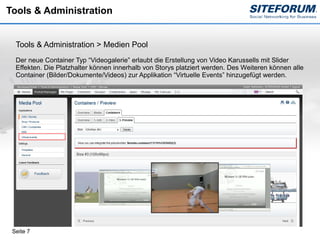 Tools & Administration


  Tools & Administration > Medien Pool
  Der neue Container Typ “Videogalerie” erlaubt die Erstellung von Video Karussells mit Slider
  Effekten. Die Platzhalter können innerhalb von Storys platziert werden. Des Weiteren können alle
  Container (Bilder/Dokumente/Videos) zur Applikation “Virtuelle Events” hinzugefügt werden.




 Seite 7
 