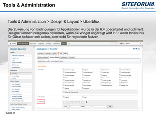 Tools & Administration


  Tools & Administration > Design & Layout > Überblick
  Die Zuweisung von Bedingungen für Applikationen wurde in der 6.4 überarbeitet und optimiert.
  Designer können nun genau definieren, wann ein Widget angezeigt wird z.B.: wenn Inhalte nur
  für Gäste sichtbar sein sollen, aber nicht für registrierte Nutzer.




 Seite 9
 