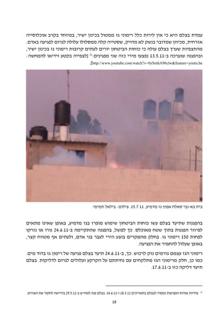 ‫עמדת בצלם היא כי אין לירות כלל רימוני גז ממטול בכינון ישיר, במיוחד בקרב אוכלוסייה‬
‫אזרחית, מכיוון שמדובר בנשק לא מדויק, שסטייה קלה ממסלולו עלולה לגרום לפגיעה באדם.‬
‫מהתצפיות שערך בצלם עולה כי כוחות הביטחון יורים לעתים קרובות רימוני גז בכינון ישיר,‬
‫ובהפגנה שנערכה ב-11.5.31 נפצעו מירי כזה שני מפגינים.12 [לצפייה בקטע וידיאו להמחשה:‬
                                ‫‪.]http://www.youtube.com/watch?v=0zSmhA96clw&feature=youtu.be‬‬




                                         ‫בית בא-נבי סאלח אפוף גז מדמיע, 11.7.51. צילום: בילאל תמימי.‬


‫בהפגנות שתיעד בצלם עשו כוחות הביטחון שימוש מופרז בגז מדמיע, באופן שאינו מתאים‬
‫לפיזור הפגנות בתוך שטח מאוכלס. כך למשל, בהפגנה שהתקיימה ב-11.6.42 נורו או נזרקו‬
‫לפחות 051 רימוני גז. בחלק מהמקרים בוצע הירי לעבר בני אדם, ולעתים אף מטווח קצר,‬
                                                   ‫באופן שעלול להחמיר את הפגיעה.‬
‫רימוני הגז עצמם גורמים נזק לרכוש. כך, ב-11.6.42 תיעד בצלם פגיעה של רימון גז בדוד מים.‬
‫כמו כן, חלק מרימוני הגז מתלקחים עם נחיתתם על הקרקע ועלולים לגרום לדליקות. בצלם‬
                                                            ‫תיעד דליקה כזו ב-11.6.71.‬



                                                                                                                ‫12‬
‫עדויות אודות הפציעות נמסרו לבצלם בתאריכים 11.5.81 ו-11.6.41. בצלם פנה למח"ש ב-11.5.92 בדרישה לחקור את האירוע.‬

                                                      ‫81‬
 