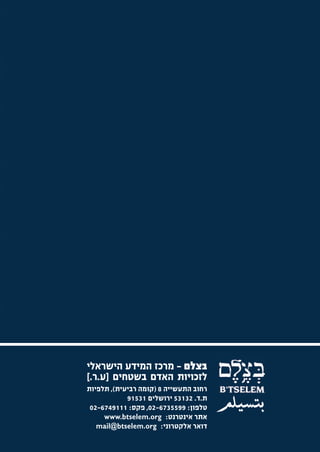 ‫בצלם - מרכז המידע הישראלי‬
‫לזכויות האדם בשטחים ]ע.ר.[‬
‫רחוב התעשייה 8 )קומה רביעית(, תלפיות‬
            ‫ת.ד. 23135 ירושלים 13519‬
 ‫טלפון: 9955376-20, פקס: 1119476-20‬
     ‫אתר אינטרנט: ‪www.btselem.org‬‬
   ‫דואר אלקטרוני: ‪mail@btselem.org‬‬
 