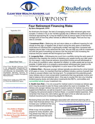 V IEWPOINT
                                   Four Retirement Financing Risks
                                   By Steve Stanganelli, CFP®
          September 2011
                                   As Americans live longer, the task of managing money after retirement gets more
                                   complex. A retiree in his or her mid-60s typically has a different risk profile than an
                                   individual approaching 90. It may be helpful to look at various types of risk from the
                                   vantage point of how they affect retirees at different life stages. Here are four key
                                   risks to consider.

                                   1.Investment Risk -- Balancing risk and return takes on a different meaning for indi-
                                   viduals as they age. A negative rate of return during the early years of retirement
                                   could leave an individual with a significantly smaller nest egg when compared with
                                   negative returns later in the retirement life cycle. We can help you craft an investment
                                   mix with the goal of smoothing out returns over the long term and increasing the
                                   chances that your assets will last throughout your lifetime.

Steve Stanganelli, CFP®, CRPC®      2. Longevity Risk -- Withdrawing too much from a portfolio during the early years of
                                    retirement may heighten the chance of depleting your assets during your later years.
                                    For this reason, many financial advisors recommend limiting annual withdrawals to
         About Clear View           5% or less of a portfolio's value, adjusted for inflation, to make assets last as long as
                                    possible. A better tactic is to prepare a personalized withdrawal plan based on the
Clear View Wealth Advisors, LLC “endowment” spending policy highlighted in a prior issue of the ViewPoint.
is an independent Registered In-
vestment Advisor providing finan- 3. Inflation Risk -- Because younger retirees typically are planning for a time horizon
cial planning, tax preparation, and of 20 years or more, it’s important that their portfolios include a source of growth that
investment advisory services to is likely to exceed inflation over the long term. To complement this potential growth,
individuals and couples throughout
Massachusetts.                      many retirees rely on more conservative investments that may generate income and
                                    help to balance risk and potential return. One way to counter this risk is by including
Clear View works on a FEE ON-       dividend-paying stocks and alternative investments like REITs, commodities and
LY/FEE-for-SERVICE basis.           convertible bonds to your investment mix.
                                   4. Health Care Risk -- It is not unusual for medical costs to increase as retirees age,
                                   and it may be prudent to plan for these costs before the need is immediate. Pre-
www.ClearViewWealthAdvisors.com    retirees and younger retirees may want to explore options for medical insurance that
                                   supplements Medicare, as well as long-term care insurance, to reduce the possibility
                                   of dipping into personal assets to finance illness- or accident-related expenses. Also,
                                   remember that those who retire before age 65 need to find an alternate source of
                                   medical insurance prior to becoming eligible for Medicare.

                                   Reviewing these and other challenges associated with retirement planning with a
                                   Clear View financial advisor may
                                   increase your confidence that you    “Using Convertibles to Protect & Grow Wealth”
                                   have considered all scenarios.
                                                                                                 er
     Free Rollover Helpline
            978-388-0020
                                   While it may not be possible to                 FREE White Pap
                                   prepare for every situation, plan-
   Call for Your Free Guide                                                       Clear View Wealth Advisors, LLC
                                   ning ahead may help you cope                       Amesbury * Wilmington * Woburn
“Six Best & Worst IRA Rollover     with financial issues that come
           Decisions”
                                   your way.
 