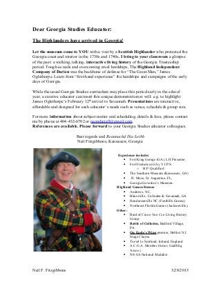 Dear Georgia Studies Educator:
The Highlanders have arrived in Georgia!
Let the museum come to YOU with a visit by a Scottish Highlander who protected the
Georgia coast and interior in the 1730s and 1740s. I bring to your classroom a glimpse
of the past: a walking, talking, interactive living history of the Georgia Trusteeship
period. Tough as nails and overcoming cruel hardships, The Highland Independent
Company of Darien was the backbone of defense for “The Great Man,” James
Oglethorpe. Learn from “first-hand experience” the hardships and campaigns of the early
days of Georgia.
While the usual Georgia Studies curriculum may place this period early in the school
year, a creative educator can insert this unique demonstration at will: e.g. to highlight
James Oglethorpe’s February 12th
arrival to Savannah. Presentations are interactive,
affordable and designed for each educator’s needs such as venue, schedule & group size.
For more information about subject matter and scheduling, details & fees, please contact
me by phone at 404-432-6702 or naomhniall@gmail.com.
References are available. Please forward to your Georgia Studies educator colleagues.
Best regards and Beannachd Día Leibh
Neil Fitzgibbons, Kennesaw, Georgia
Experience includes:
• Fort King George (GA), LH Presenter
• Fort Frederica (GA), V.I.P.S.
o B.P. Qualified
• The Southern Museum (Kennesaw, GA)
• Ft. Mose, St. Augustine, FL,
• Georgia Governor’s Mansion.
Highland Games Demos:
• Andrews, NC,
• Blairsville , Culloden & Savannah, GA
• Hendersonville NC (Foothills Games)
• Northeast Florida Games (Jacksonville),
Other:
• Bard of Clann Nan Con Living History
Group
• Battle of Culloden, Bedford Village,
PA.
• On Eagle’s Wing premier, Belfast N.I.
Stage Chorus.
• Travel to Scotland, Ireland, England
• A.C.G.A. Member (Amer. Gaidhlig
Assoc.)
• NS-SA National Medalist
Neil F. Fitzgibbons 3/28/2015
 