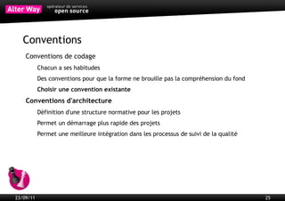 Intégration continue
           Permet de valider, vérifier au fil de l'eau toutes les modifications
           effectuées sur un code source.
           Permet de limiter les effets négatifs des cycles en V.
           Elle met en œuvre tous les outils et concepts vus précédemment
           Tous les processus sont automatisés
           La qualité du code est en permanence mesurée (couverture des tests
           unitaires et fonctionnels)
           Les indicateurs sont rassemblés dans une interface de présentation
           La documentation est aussi générée automatiquement dans ces processus




23/09/11                                                                           25
 