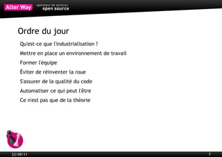 Objectifs
           Gagner du temps en automatisant au maximum toutes les tâches
           récurrentes
           Gagner en qualité (documentation, tests unitaires, normes, respect des
           licences, mutualisation…)
           Gagner en réactivité
           Raccourcir les cycles de mise en production
           Suivre l’évolution des projets par des indicateurs clés




23/09/11                                                                            7
 