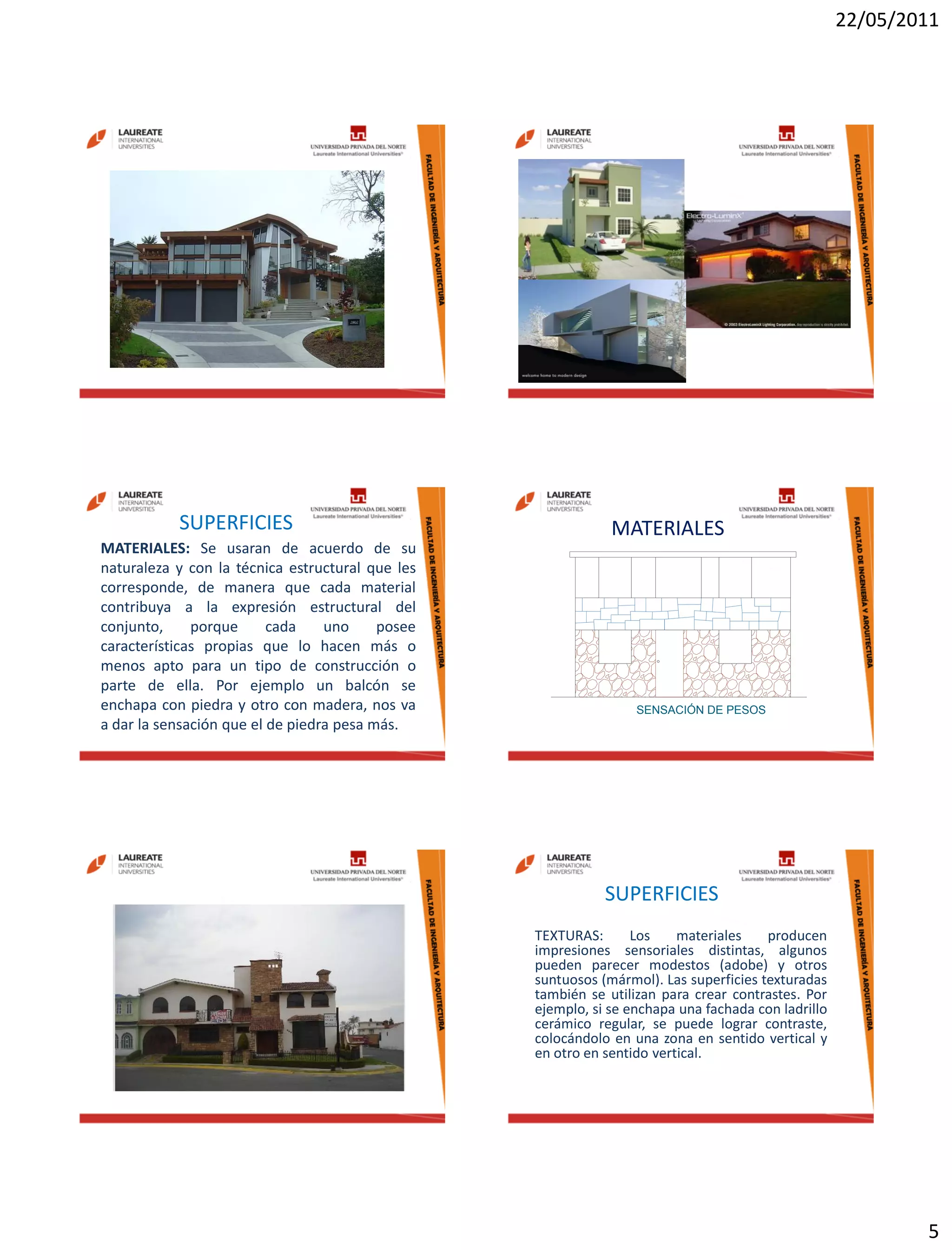 22/05/2011
5
SUPERFICIES
MATERIALES: Se usaran de acuerdo de su
naturaleza y con la técnica estructural que les
corresponde, de manera que cada material
contribuya a la expresión estructural del
conjunto, porque cada uno posee
características propias que lo hacen más o
menos apto para un tipo de construcción o
parte de ella. Por ejemplo un balcón se
enchapa con piedra y otro con madera, nos va
a dar la sensación que el de piedra pesa más.
SENSACIÓN DE PESOS
MATERIALES
SUPERFICIES
TEXTURAS: Los materiales producen
impresiones sensoriales distintas, algunos
pueden parecer modestos (adobe) y otros
suntuosos (mármol). Las superficies texturadas
también se utilizan para crear contrastes. Por
ejemplo, si se enchapa una fachada con ladrillo
cerámico regular, se puede lograr contraste,
colocándolo en una zona en sentido vertical y
en otro en sentido vertical.
 