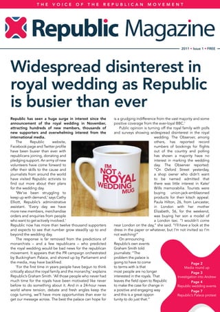 TH E      V OI C E       OF      T H E     REPUB LI CAN               M OV EM ENT




                                                                                                            2011 • Issue 1 • FREE




Widespread disinterest in
royal wedding as Republic
is busier than ever
Republic has seen a huge surge in interest since the            is a grudging indifference from the vast majority and some
announcement of the royal wedding in November,                  positive coverage from the ever-loyal BBC.’
attracting hundreds of new members, thousands of                    Public opinion is turning off the royal family with polls
new supporters and overwhelming interest from the               and surveys showing widespread disinterest in the royal
international media.                                                                       wedding. The Observer, among
    The       Republic       website,                                                      others, has reported record
Facebook page and Twitter profile                                                          numbers of bookings for flights
have been busier than ever with                                                            out of the country and polling
republicans joining, donating and                                                          has shown a majority have no
pledging support. An army of new                                                           interest in marking the wedding
volunteers have come forward to                                                            day. The Observer reported:
offer their skills to the cause and                                                        “On Oxford Street yesterday,
journalists from around the world                                                          a shop owner who didn’t want
have visited Republic activists to                                                         to be named admitted that
find out more about their plans                                                            there was little interest in Kate/
for the wedding day.                                                                       Wills memorabilia. Tourists were
    ‘We’ve been struggling to                                                              buying union-jack-emblazoned
keep up with demand,’ says Cathy                                                           products for their kitsch appeal.
Elliott, Republic’s administrative                                                         Paula Hilton, 26, from Lancaster,
assistant. ‘Every day we have                                                              in London with her mother
more new members, merchandise                                                              Elizabeth, 56, for the weekend,
orders and enquiries from people                                                           was buying her son a model of
who want to get actively involved.’                                                        a London taxi. “I wouldn’t come
Republic now has more than twelve thousand supporters           near London on the day,” she said. “I’ll have a look at the
and expects to see that number grow steadily up to and          dress in the paper or whatever, but I’m not invited so I’m
beyond the wedding day.                                         not watching!”
    The response is far removed from the predictions of             On announcing
monarchists – and a few republicans – who predicted             Republic’s own events
the royal wedding would be bad news for the republican          Graham Smith told
movement. It appears that the PR campaign orchestrated          journalists: “The
by Buckingham Palace, and shored up by Parliament and           problem the palace is
the media, may have backfired.                                  going to have to come                              Page 2
    ‘For the first time in years people have begun to think     to terms with is that                         Media round up
critically about the royal family and the monarchy,’ explains   most people are no longer                          Page 3
Republic’s Graham Smith. ‘All those people who never had        interested in the royals. That            Investigation into Andrew
much time for the royals have been motivated like never         leaves the field open to Republic                  Page 4
before to do something about it. And in a 24-hour news          to make the case for change in            Republic wedding events
world where tension, debate and fresh angles keep the           a positive and engaging way                        Page 7
cogs turning, we’ll have more opportunities than ever to        and this is a great oppor-                Republic’s Palace protest
get our message across. The best the palace can hope for        tunity to do just that.”
 