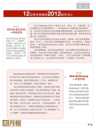Summary
                                           盘点
          12位技术领袖的2012新年决心
                 我认为WayIn是少数几个具备了社交、移动、云、大数性质，存
  （⼀一）
               在清晰的企业价值的事物之⼀一。我们能够为公司提供真正的洞察分
斯科特•麦克尼利
               析，因为我们这里谈的不是去推断消费者的情感。我们直接问用户问
 —保持紧张         题。整个社交/移动的东西都没有真正解决对话的问题，而我们则正在
               建立这个反馈闭环。
麦克尼利是Sun的四位      我们正在尝试着我过去在Sun未竟的⼀一切事情。我们非常的精炼
创始人之⼀一，2000年   高效，25个人，许多非核心的职能都是外包的，所以很灵活。在组织
以前他⼀一直担任该公司
               架构上，我们是运作在Amazon上面的，所以我们不需要大量资金就
的CEO。2011年，麦
               能够快速进入市场。
克尼利带着自己新建的
初创企业WayIn重登技     这还是很疯狂。我仍然非常的紧张。我半夜醒来还会想着生意上
术舞台，后者是⼀一个用    的事情，不过这样子是有乐趣的。我的意思是说，这正是你还能玩这
户可以就特定话题分享     场游戏的原因。如果你不紧张，不担心，为什么还来玩呢？你得到赛
情感的社交网络。       场上去做点什么。这么做并非没有风险，不过感觉⼀一定会很好。




    WordPress社区最美好的⼀一件事情是有许多原创内容，        （二）
  而不是只有少数几样东西转来转去，这正是对社交网络比         Matt Mullenweg
                                      —开放网络
  较中肯的质疑。我把写博客当做⼀一门行当。那需要你思
  考，会尽心尽力做到最好。这是你身份的⼀一部分。
                                    马特·穆伦维格（Matt
    我以加倍的热情来运营这个组织。这就好比是乔布斯
                                    Mullenweg）是由非盈
  在苹果两个时期之间的差异。他从梦想者变成了领袖。管
                                    利基金会运营的开源发
  理起了很大的作用。你得知道主持员工会议的手段，要能
                                    布平台WordPress的创
  够获得批判性的反馈意见。要确保适当的指标符合严苛的
                                    始人，同时也是围绕着
  财务规定。所有这⼀一切谁都不会是不学就会的。⼀一旦你掌
                                    WordPress提供盈利服
  握了那些，你你可以退⼀一步然后说，“从现在起得5年、或
                                    务的实体Automattic的
  者10年的时间之后，如果我们继续现在这条路结果会怎
                                    CEO。
  样？这个行业的其他人结局又会怎样？什么事情重要？什
  么不重要？”这就是领袖最重要的终极责任。




                                                   P16
 