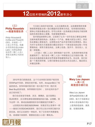 Summary
                                               盘点
                12位技术领袖的2012新年决心
     （三）              今天的工具和开发环境，以及互联网本身，这些都使得所有事
Philip Rosedale     情很简单就能办到—我们都趋向往简单方向走，也有很好的理由。
—尊重物理世界             那种公司很多都会成功。你可以终其⼀一生将桌面应用或电子商务网
                    站的东西往移动上面搬，也能够做得很好。
Philip Rosedale是      技术更迭的频率之快，已经到了认为⼀一切尽在自己掌控这种想
Coffee and Power的   法越来越荒谬的地步。先推出⼀一个产品，看看大家怎么用它，然后
CEO，后者是⼀一个          在此基础上更新迭代，这种想法在产品开发中被讨论得很多。我认
小型工作市场。他最           为对于业务的方方面面我们都应该信任⼀一个更加混沌的过程—市场
出名的身份是Linden        营销如此、财务方面也如此，法律上也是。放开手，信任别人，这
Labs—也即运营虚          是⼀一种智慧。
拟世界《第二人生》              人们进入《第二人生》的时候是个会计师，出来的时候也许就
那家互联网公司的创           是建筑师了。他们会在《第二人生》中探索自己这方面的兴趣，然
始人。                 后出去后真的就在真实世界里面考取建筑师证书。在这里，我们创
                    造⼀一个真实的环境，让他们能够会见此前从未见过的人，做此前从
                    未做过的事。




                                             （四）
      2012年我们的挑战是，这个行业和我们的客户能否找         Mary Lou Jepsen
   到和iPad不同的、更低价的平板。当然，Amazon做出了有           – 再⼀一次
   益的尝试。竞争环境对我们的⼀一些大客户不利（他们在             颠覆显示器行业
   Best Buy的卖场里，和苹果展开竞争），另外还有许多产
   品已经失败了。                              Mary Lou Jepsen
      我们也在研发可卷曲、灵活、便携的，显示效果比            是PixelQI的创始人兼
   OLED更好，且无需电源线或数据线的显示器。这很酷，因          CEO，致力于创造笔记
   为这样⼀一来，移动设备遇到的许多问题就迎刃而解了。            本和小型设备(如手机)
      LCD现在有点像低端的DRAM，而情况可以变得不⼀一样       上使用的低能耗、高亮
   ——像我们利用DCMOS那样，我们可以充分利用它做许多          度、轻便的屏幕。
   的东西。我们正在研究⼀一种技术，有了它你将不再需要电
   池，或者像手表那样，需要的仅是小小的⼀一颗电池。



                                                          P17
 