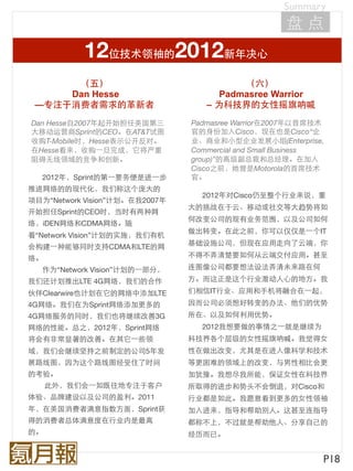Summary
                                                    盘点
           12位技术领袖的2012新年决心
      （五）                                 （六）
     Dan Hesse                        Padmasree Warrior
 —专注于消费者需求的革新者                     – 为科技界的女性摇旗呐喊
Dan Hesse自2007年起开始担任美国第三        Padmasree Warrior在2007年以首席技术
大移动运营商Sprint的CEO。在AT&T试图        官的身份加入Cisco，现在也是Cisco“企
收购T-Mobile时，Hesse表示公开反对。        业、商业和小型企业发展小组(Enterprise,
在Hesse看来，收购⼀一旦完成，它将严重           Commercial and Small Business
阻碍无线领域的竞争和创新。                   group)”的高级副总裁和总经理。在加入
                                Cisco之前，她曾是Motorola的首席技术
   2012年，Sprint的第⼀一要务便是进⼀一步     官。
推进网络的的现代化，我们称这个庞大的
                                  2012年对Cisco仍至整个行业来说，重
项目为“Network Vision”计划。在我2007年
                                大的挑战在于云、移动或社交等大趋势将如
开始担任Sprint的CEO时，当时有两种网
                                何改变公司的现有业务范围，以及公司如何
络，iDEN网络和CDMA网络。随
                                做出转变。在此之前，你可以仅仅是⼀一个IT
着“Network Vision”计划的实施，我们有机
                                基础设施公司，但现在应用走向了云端，你
会构建⼀一种能够同时支持CDMA和LTE的网
络。                              不得不弄清楚要如何从云端交付应用。甚至

   作为“Network Vision”计划的⼀一部分，   连图像公司都要想法设法弄清未来路在何
我们还计划推出LTE 4G网络，我们的合作           方。而这正是这个行业激动人心的地方。我
伙伴Clearwire也计划在它的网络中添加LTE       们相信IT行业、应用和手机将融合在⼀一起，
4G网络。我们在为Sprint网络添加更多的          因而公司必须想好转变的办法、他们的优势
4G网络服务的同时，我们也将继续改善3G            所在、以及如何利用优势。
网络的性能。总之，2012年，Sprint网络           2012我想要做的事情之⼀一就是继续为
将会有非常显著的改善。在其它⼀一些领              科技界各个层级的女性摇旗呐喊。我觉得女
域，我们会继续坚持之前制定的公司5年发             性在做出改变，尤其是在进入像科学和技术
展路线图，因为这个路线图经受住了时间              等更困难的领域上的改变，与男性相比会更
的考验。                            加犹豫。我想尽我所能，保证女性在科技界
     此外，我们会⼀一如既往地专注于客户          所取得的进步和势头不会倒退，对Cisco和
体验、品牌建设以及公司的盈利。2011             行业都是如此。我愿意看到更多的女性领袖
年，在美国消费者满意指数方面，Sprint获          加入进来，指导和帮助别人。这甚至连指导
得的消费者总体满意度在行业内是最高               都称不上，不过就是帮助他人、分享自己的
的。                              经历而已。


                                                            P18
 