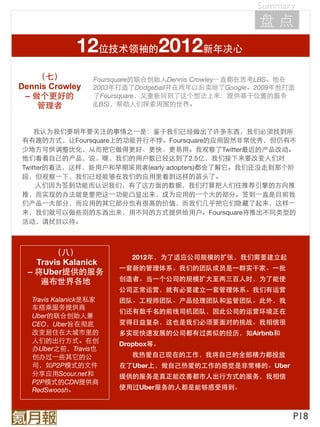 Summary
                                                      盘点
              12位技术领袖的2012新年决心
    （七）            Foursquare的联合创始人Dennis Crowley⼀一直都在思考LBS。他在
Dennis Crowley     2003年打造了Dodgeball并在两年以后卖给了Google。2009年他打造
 – 做个更好的           了Foursquare，又重新回到了这个想法上来：提供基于位置的服务
    管理者            (LBS)，帮助人们探索周围的世界。



    我认为我们要明年要关注的事情之⼀一是：鉴于我们已经做出了许多东西，我们必须找到所
有有趣的方式，让Foursquare上的功能并行不悖。Foursquare的应用固然非常优秀，但仍有不
少地方可供调整优化，从而把它做得更好、更快、更易用。我观察了Twitter最近的产品改动。
他们看着自己的产品，说，嘿，我们的用户数已经达到了2.5亿，我们接下来要改变人们对
Twitter的看法，这样，新用户和早期采用者(early adopters)都会了解它。我们还没走到那个阶
段，但观察⼀一下，我们已经能够在我们的应用里看到这样的苗头了。
     人们因为签到功能而认识我们，有了这方面的数据，我们打算把人们往推荐引擎的方向推
推，而实现的办法就是要把这⼀一功能凸显出来，成为应用的⼀一个大的部分。签到⼀一直是目前我
们产品⼀一大部分，而应用的其它部分也有很高的价值，而我们几乎把它们隐藏了起来，这样⼀一
来，我们就可以做些别的东西出来，用不同的方式提供给用户。Foursquare将推出不同类型的
活动，请拭目以待。



        （八）                2012年，为了适应公司规模的扩张，我们需要建立起
    Travis Kalanick
                        ⼀一套新的管理体系。我们的团队成员是⼀一群实干家、⼀一批
  – 将Uber提供的服务
     遍布世界各地             创造者。当⼀一个公司的规模扩大至两三百人时，为了能使
                        公司正常运营，就有必要建立⼀一套管理体系。我们有运营
   Travis Kalanick是私家   团队、工程师团队、产品经理团队和监管团队。此外，我
   车搭乘服务提供商
                        们还有数千名的前线司机团队，因此公司的运营环境正在
   Uber的联合创始人兼
   CEO，Uber旨在彻底         变得日益复杂，这也是我们必须要面对的挑战。我相信很
   改变居住在大城市里的           多实现快速发展的公司都有过类似的经历，如Airbnb和
   人们的出行方式。在创           Dropbox等。
   办Uber之前，Travis也
   创办过⼀一些其它的公              我热爱自己现在的工作，我将自己的全部精力都投放
   司，如P2P模式的文件          在了Uber上，做自己热爱的工作的感觉是非常棒的。Uber
   分享应用Scour.net和       提供的服务是真正能改善都市人出行方式的服务，我相信
   P2P模式的CDN提供商
   RedSwoosh。           使用过Uber服务的人都是能够感受得到。



                                                             P18
 