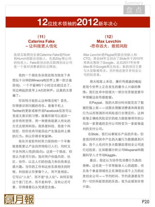 Summary
                                                盘点
           12位技术领袖的2012新年决心
          （11）                       （12）
       Caterina Fake               Max Levchin
      – 让科技更人性化                  -思存远大，敢担风险

连续互联网创业者Caterina Fake是Flickr   Max Levchin是Paypal的联合创始人和
和Hunch的联合创始人，也是Etsy等公司         CTO。其在04年又创办了Slide并于2010年
的投资人。Fake新创办的互联网创业公司           将其出售给了Google。此后2011年秋季
是⼀一个面对消费者的社交网站，                Max离开Google再次创业。新的项目主要
                               与大型数据有关。另外他还是许多创业公
  我的⼀一个朋友告诉我说每当他坐下来            司的投资者。
想玩十分钟的Minecraft(世界上第⼀一款沙盒        很大程度上来说，廉价传感器的崛起
游戏)，⼀一个不留神5个小时过去就过去了，          是现今世界上正在发生的最令人兴奋的事
耳边响起的是早上4点的钟声。这真的太普
                               情。我们生命中的很大⼀一部分任务就是要尽
遍了。
                               早理解这些传感数据。
  你如何才能防止这种情况呢？首先，
                                 在Paypal，我的大部分时间就花在了数
你得意识到问题的存在。查看手机上
                               据挖掘上面——试图去理解消费者和商家的
Twitter的更新或邮件或Facebook信息可以
                               行为从而预测并对风险进行合理定价。这种
变成无意识的习惯。接着你就可以退后⼀一
                               能够正确给风险定价的能力就能够将你的公
步并有所觉悟，用⼀一种更体贴更人性化的
                               司由⼀一家普通的支付公司转变为⼀一家能够盈
方式去使用科技。我热爱科技，我是个科
                               利的支付公司。
技控，但你也有可能因此产生强迫和上瘾
                                 在Slide，我们从事娱乐产品的开发。但
的行为。所以你得非常留神。
                               是我同样对其中产生的大量行为数据感到兴
  我在开发软件时努力保持的⼀一个平衡
                               奋。我个人也对许多大数据处理创业公司进
就是既要让产品自然地吸引人们，同时又
                               行过投资，比如数据分析公司Mixpanel和数
不去利用人性(的弱点)。这是⼀一个挑战，但
我认为是可行的。我对用户创造内容、社             据科学人才市场Kaggle。

区、协作、以及人们的创造力和自我表达               最后，我还认为协作性消费行为真的
感兴趣。当你的工作和这些东西相关的时             很棒。这也是⼀一个非常振奋人心的趋势，而
候，科技能让你更像个人，而不是相反。             且各个垂直领域也正在涌现出成千上万的此
它可以“人化”，而不是“去人化”。如何实现          类创业公司——节约时间、节约资源甚至节
这个是门艺术，而不是科学，没有公式可             约⼀一切你所能想到的东西。我为此感到非常
套，你得摸着石头凭感觉去做。                 兴奋。



                                                       P20
 