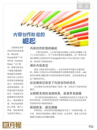 内        创   阶层

   互联网应该由        内容创作阶层的崛起
内容创作阶层来继
                    不管手段如何，人们每月通过在博客上创作内容赚取了成
承。Richard        千上万美元的收入。为了令各自网站的流量暴涨，这⼀一体系已经
Florida发明了“创     被付费博主及那些寻求令Google算法屈从于自己意志的人所运
作阶层（Creative     用，甚至到了滥用的地步。
Class）”这个新
                 填补内容真空
词，其理念是说这
                   事实上那些创作内容的人，无论内容好坏均能从中看到好
个规模大概3000
                 处。随着人们的目光从传统频道转向互联网的趋势之持续，web
到4000万的群体
                 就存在着被大量良莠不分的内容填补的可能性，这恰好就是社会
会成为后工业时代
                 这个整体的写实。
世界经济发展的驱
动力。内容创作阶         社交媒体已改变了内容创作的范式
层所指的群体，其           社交媒体为内容创作增加了新的⼀一维，并改变了内容创作的
                 模式。
所驱动的不是宏观
经济，而是指为互         从默默无闻到名扬四海，或者声名狼藉
联网提供内容的那            对于更多传统的媒体而言，互联网的内容创作几乎变成了其
些人，那些博客写         的补给系统。内容创作阶层受到了精英教育以及让民众决定顶你
者，YouTube视频      还是踩你的兴奋感的驱动。
的上传者、图片上         新趋势至，新法律随
传者，那些将内容           尽管如此，内容创作阶层的崛起也引发了⼀一些新的问题。比
与世界分享的人。         方说，那些纪录视频的人遭到了起诉。过去两年，就有人因为拍
                 摄警方执勤活动而遭到逮捕。



                                                  P22
 