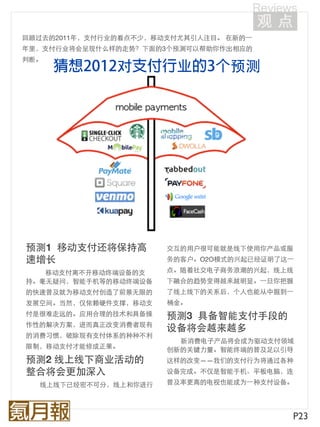 回顾过去的2011年，支付行业的看点不少，移动支付尤其引人注目。 在新的⼀一
年里，支付行业将会呈现什么样的走势？下面的3个预测可以帮助你作出相应的
判断。
               对                  预测




预测1  移动支付还将保持高         交互的用户很可能就是线下使用你产品或服
速增长                    务的客户。O2O模式的兴起已经证明了这⼀一

   移动支付离不开移动终端设备的支     点。随着社交电子商务浪潮的兴起，线上线
持。毫无疑问，智能手机等的移动终端设备    下融合的趋势变得越来越明显。⼀一旦你把握
的快速普及就为移动支付创造了前景无限的    了线上线下的关系后，个人也能从中掘到⼀一
发展空间。当然，仅依赖硬件支撑，移动支    桶金。
付是很难走远的。应用合理的技术和具备操    预测3  具备智能支付手段的
作性的解决方案，进而真正改变消费者现有
                       设备将会越来越多
的消费习惯，破除现有支付体系的种种不利
                         新消费电子产品将会成为驱动支付领域
限制，移动支付才能修成正果。         创新的关键力量。智能终端的普及足以引导
预测2 线上线下商业活动的          这样的改变——我们的支付行为将通过各种
整合将会更加深入               设备完成。不仅是智能手机、平板电脑，连

  线上线下已经密不可分，线上和你进行    普及率更高的电视也能成为⼀一种支付设备。




                                           P23
 