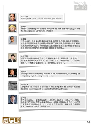 @spolsky
Nothing	
  works	
  bePer	
  than	
  just	
  improving	
  your	
  product.



@DENS
If	
  there’s	
   something	
  you	
   want	
   to	
   build,	
  but	
   the	
  tech	
  isn’t	
  there	
  yet,	
  just	
   ﬁnd	
  
the	
  closest	
  possible	
  way	
  to	
  make	
  it	
  happen.



@虞锋
好的创业家⼀一定是偏执狂,像乔布斯像中国四马(马云马化腾马明哲马蔚华),
能听意见但不听劝阻会⼀一根筋走到底.除了判断还需持续不断执行力,极致
战术演变成战略是个没有结尾的自述题.而投资家做的是判断题,得有文化
能看不同行业,得有大局看得到趋势,最重要是看得懂人.



@李开复
⼀一个创业者请我给他五句话：1）判断未来趋势，顺势者昌，逆势者亡，
2）最重要的成本是机会成本，3）关键在执行，魔鬼在细节，4）专注你
的用户，⼀一切都会接踵而来，5）简约聚焦，学会说不。



@paulg
Running	
   a	
   startup	
   is	
  like	
  being	
  punched	
  in	
  the	
  face	
  repeatedly,	
  but	
  working	
  for	
  
a	
  large	
  company	
  is	
  like	
  being	
  waterboarded.



@rohit_x_
Companies	
  are	
  designed	
   to	
  succeed	
  at	
   most	
  things	
   they	
  do.	
   Startups	
  must	
  be	
  
DESIGNED	
  to	
  fail	
  frequently	
  in	
  order	
  to	
  ﬁnd	
  the	
  things	
  they	
  do.



@李想
下决心创业后，⼀一定要进行选择：1选时机，2选路线，3选人才。1.时机-­‐-­‐
选择上升的市场，在市场爆发前进入；2.路线-­‐-­‐选择适合自己的，未来可
以赢得客户和市场的线路；3.人才-­‐-­‐选择自我驱动型，拥有相同价值观的
人才。在自我驱动面前，努力是浮云。




                                                                                                                                     P2
 