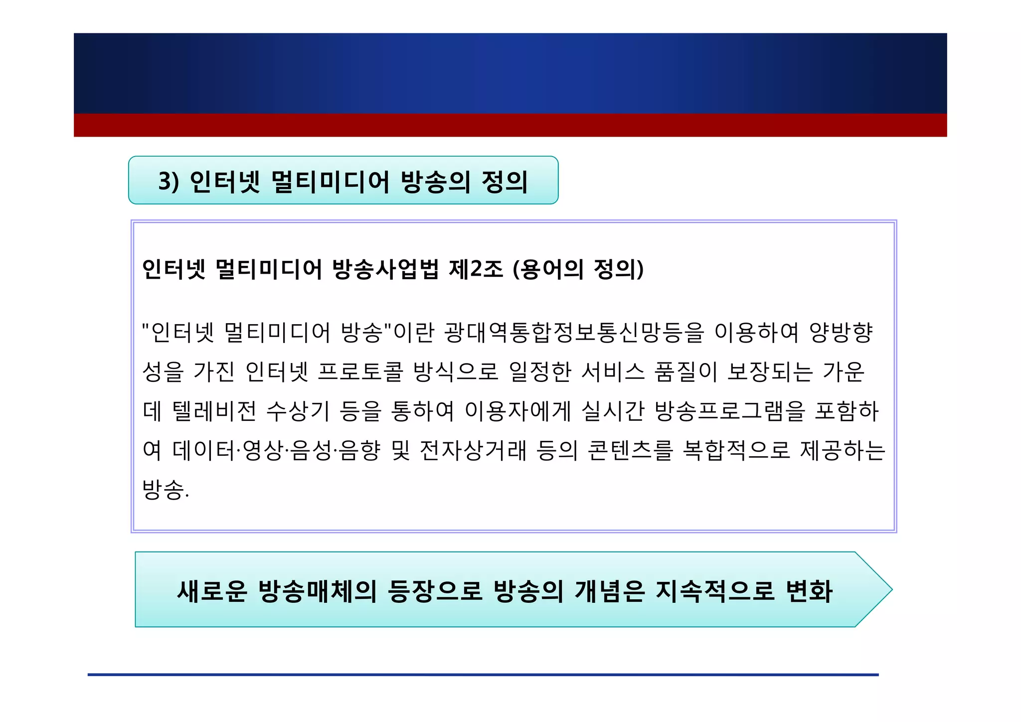 3) 인터넷 멀티미디어 방송의 정의


인터넷 멀티미디어 방송사업법 제2조 (용어의 정의)

"인터넷 멀티미디어 방송"이란 광대역통합정보통신망등을 이용하여 양방향
성을 가진 인터넷 프로토콜 방식으로 일정한 서비스 품질이 보장되는 가운
데 텔레비전 수상기 등을 통하여 이용자에게 실시간 방송프로그램을 포함하
여 데이터·영상·음성·음향 및 전자상거래 등의 콘텐츠를 복합적으로 제공하는
방송.



  새로운 방송매체의 등장으로 방송의 개념은 지속적으로 변화
 