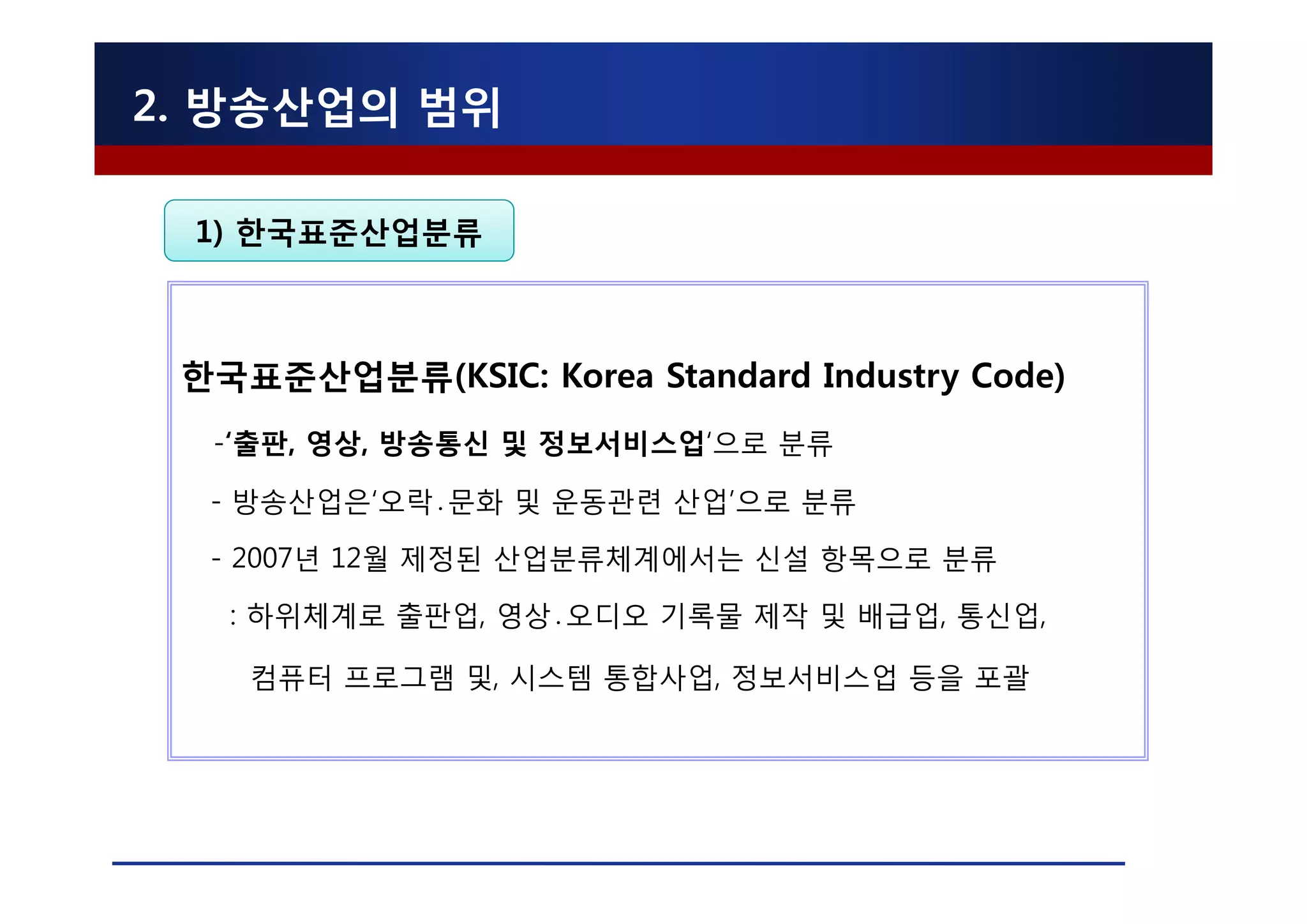 2. 방송산업의 범위

 1) 한국표준산업분류



 한국표준산업분류(KSIC: Korea Standard Industry Code)
  -‘출판, 영상, 방송통신 및 정보서비스업‘으로 분류

  - 방송산업은‘오락․문화 및 운동관련 산업’으로 분류

  - 2007년 12월 제정된 산업분류체계에서는 신설 항목으로 분류

   : 하위체계로 출판업, 영상․오디오 기록물 제작 및 배급업, 통신업,

    컴퓨터 프로그램 및, 시스템 통합사업, 정보서비스업 등을 포괄
 