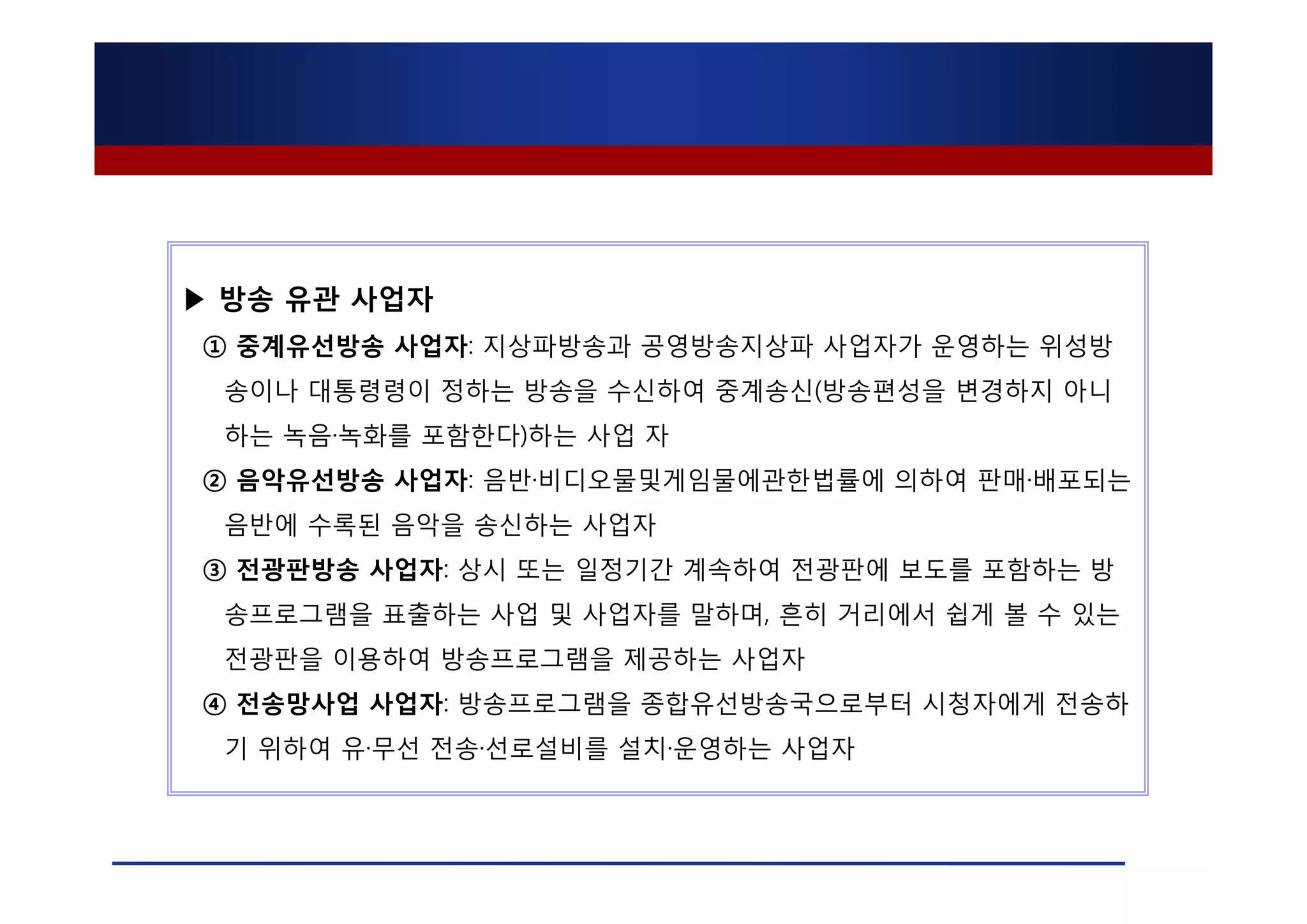 ▶ 방송 유관 사업자
① 중계유선방송 사업자: 지상파방송과 공영방송지상파 사업자가 운영하는 위성방
 송이나 대통령령이 정하는 방송을 수신하여 중계송신(방송편성을 변경하지 아니
 하는 녹음·녹화를 포함한다)하는 사업 자
② 음악유선방송 사업자: 음반·비디오물및게임물에관한법률에 의하여 판매·배포되는
 음반에 수록된 음악을 송신하는 사업자
③ 전광판방송 사업자: 상시 또는 일정기간 계속하여 전광판에 보도를 포함하는 방
 송프로그램을 표출하는 사업 및 사업자를 말하며, 흔히 거리에서 쉽게 볼 수 있는
 전광판을 이용하여 방송프로그램을 제공하는 사업자
④ 전송망사업 사업자: 방송프로그램을 종합유선방송국으로부터 시청자에게 전송하
 기 위하여 유·무선 전송·선로설비를 설치·운영하는 사업자
 