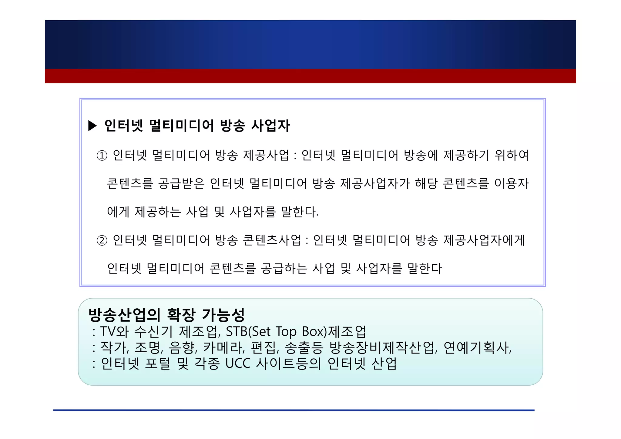 ▶ 인터넷 멀티미디어 방송 사업자

① 인터넷 멀티미디어 방송 제공사업 : 인터넷 멀티미디어 방송에 제공하기 위하여

 콘텐츠를 공급받은 인터넷 멀티미디어 방송 제공사업자가 해당 콘텐츠를 이용자

 에게 제공하는 사업 및 사업자를 말한다.

② 인터넷 멀티미디어 방송 콘텐츠사업 : 인터넷 멀티미디어 방송 제공사업자에게

 인터넷 멀티미디어 콘텐츠를 공급하는 사업 및 사업자를 말한다



방송산업의 확장 가능성
: TV와 수신기 제조업, STB(Set Top Box)제조업
: 작가, 조명, 음향, 카메라, 편집, 송출등 방송장비제작산업, 연예기획사,
: 인터넷 포털 및 각종 UCC 사이트등의 인터넷 산업
 