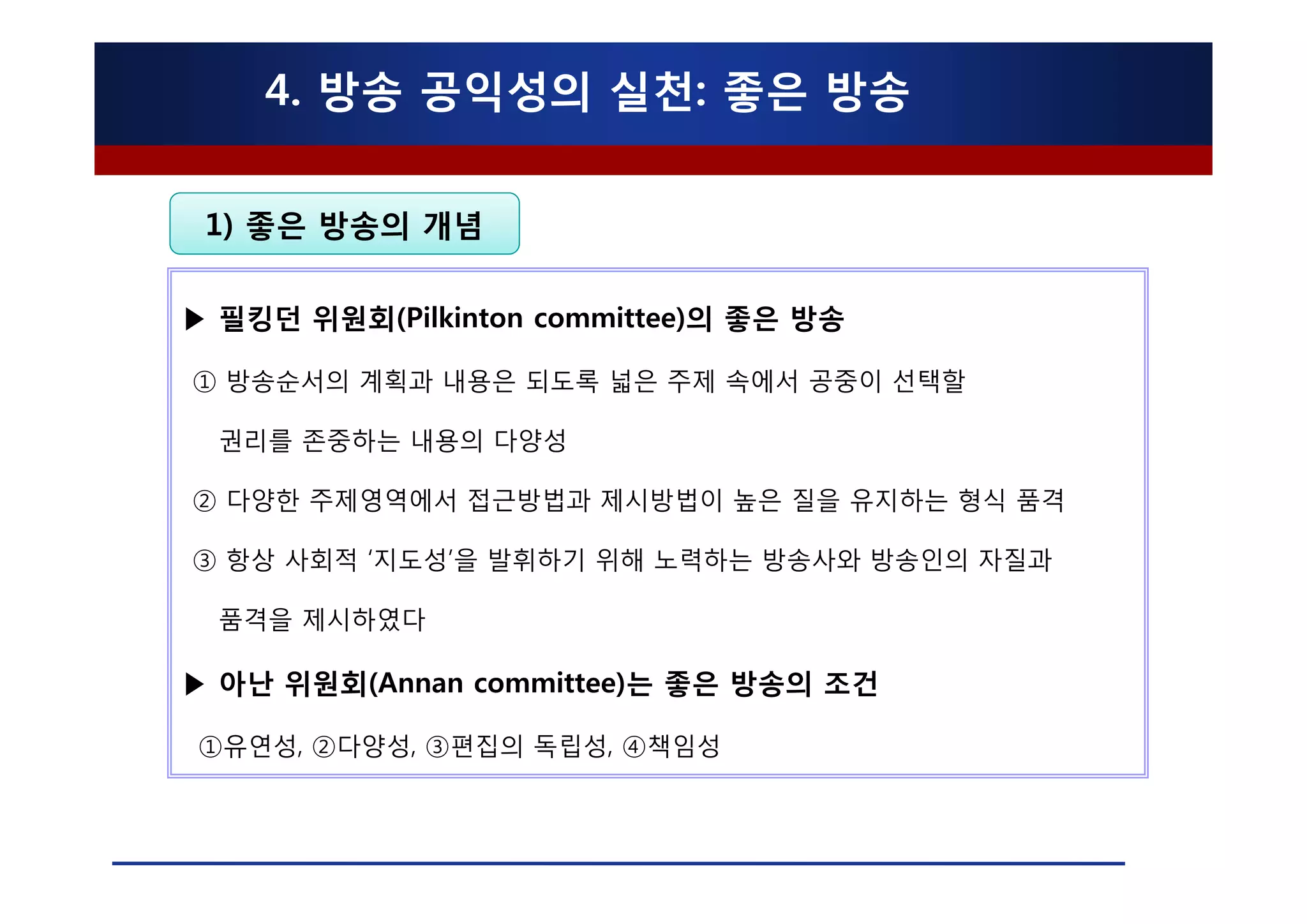 4. 방송 공익성의 실천: 좋은 방송

 1) 좋은 방송의 개념

▶ 필킹던 위원회(Pilkinton committee)의 좋은 방송

① 방송순서의 계획과 내용은 되도록 넓은 주제 속에서 공중이 선택할

  권리를 존중하는 내용의 다양성

② 다양한 주제영역에서 접근방법과 제시방법이 높은 질을 유지하는 형식 품격

③ 항상 사회적 ‘지도성’을 발휘하기 위해 노력하는 방송사와 방송인의 자질과

  품격을 제시하였다

▶ 아난 위원회(Annan committee)는 좋은 방송의 조건

①유연성, ②다양성, ③편집의 독립성, ④책임성
 