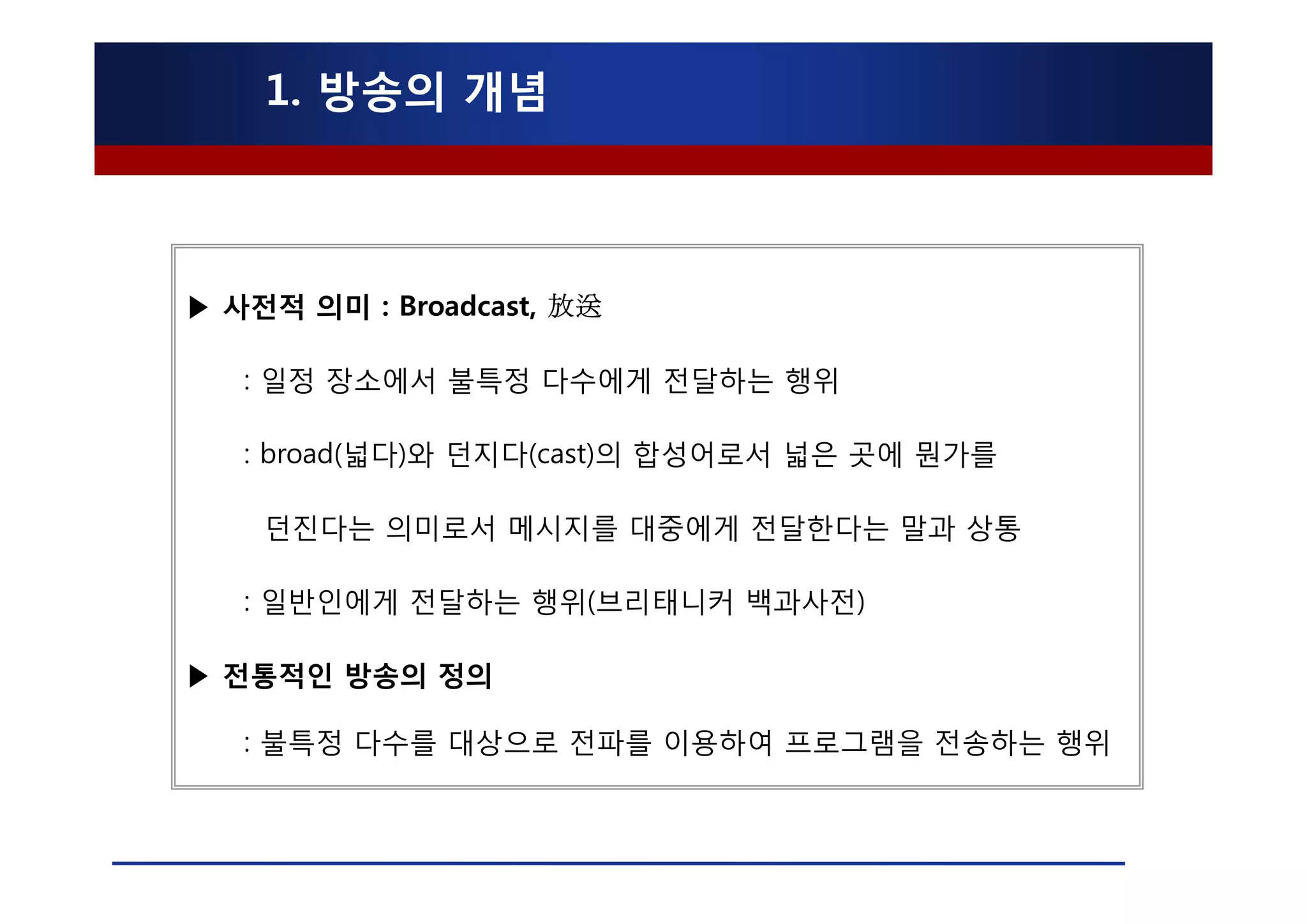 1. 방송의 개념



▶ 사전적 의미 : Broadcast, 放送

   : 일정 장소에서 불특정 다수에게 전달하는 행위

   : broad(넓다)와 던지다(cast)의 합성어로서 넓은 곳에 뭔가를

    던진다는 의미로서 메시지를 대중에게 전달한다는 말과 상통

   : 일반인에게 전달하는 행위(브리태니커 백과사전)

▶ 전통적인 방송의 정의

   : 불특정 다수를 대상으로 전파를 이용하여 프로그램을 전송하는 행위
 