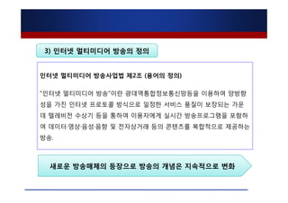3) 인터넷 멀티미디어 방송의 정의


인터넷 멀티미디어 방송사업법 제2조 (용어의 정의)

"인터넷 멀티미디어 방송"이란 광대역통합정보통신망등을 이용하여 양방향
성을 가진 인터넷 프로토콜 방식으로 일정한 서비스 품질이 보장되는 가운
데 텔레비전 수상기 등을 통하여 이용자에게 실시간 방송프로그램을 포함하
여 데이터·영상·음성·음향 및 전자상거래 등의 콘텐츠를 복합적으로 제공하는
방송.



  새로운 방송매체의 등장으로 방송의 개념은 지속적으로 변화
 