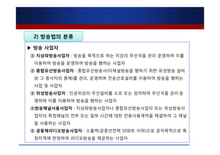 2) 방송법의 분류

▶ 방송 사업자
① 지상파방송사업자 : 방송을 목적으로 하는 지상의 무선국을 관리 운영하며 이를
 이용하여 방송을 운영하여 방송을 행하는 사업자
② 종합유선방송사업자 : 종합유선방송사(다채널방송을 행하기 위한 유성방송 설비
 와 그 종사자의 총체)를 관리, 운영하며 전송선로설비를 이용하여 방송을 행하는
 사업 및 사업자
③ 위성방송사업자 : 인공위성의 무선설비를 소유 또는 임차하여 무선국을 관리·운
 영하며 이를 이용하여 방송을 행하는 사업자
④방송채널사용사업자 : 지상파방송사업자나 종합유선방송사업자 또는 위성방송사
 업자의 특정채널의 전부 또는 일부 시간에 대한 전용사용계약을 체결하여 그 채널
 을 사용하는 사업자
⑤ 공동체라디오방송사업자 : 소출력(공중선전력 10와트 이하)으로 공익목적으로 특
 정지역에 한정하여 라디오방송을 제공하는 사업자
 