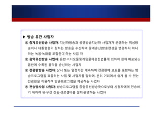 ▶ 방송 유관 사업자
① 중계유선방송 사업자: 지상파방송과 공영방송지상파 사업자가 운영하는 위성방
 송이나 대통령령이 정하는 방송을 수신하여 중계송신(방송편성을 변경하지 아니
 하는 녹음·녹화를 포함한다)하는 사업 자
② 음악유선방송 사업자: 음반·비디오물및게임물에관한법률에 의하여 판매·배포되는
 음반에 수록된 음악을 송신하는 사업자
③ 전광판방송 사업자: 상시 또는 일정기간 계속하여 전광판에 보도를 포함하는 방
 송프로그램을 표출하는 사업 및 사업자를 말하며, 흔히 거리에서 쉽게 볼 수 있는
 전광판을 이용하여 방송프로그램을 제공하는 사업자
④ 전송망사업 사업자: 방송프로그램을 종합유선방송국으로부터 시청자에게 전송하
 기 위하여 유·무선 전송·선로설비를 설치·운영하는 사업자
 