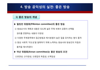 4. 방송 공익성의 실천: 좋은 방송

 1) 좋은 방송의 개념

▶ 필킹던 위원회(Pilkinton committee)의 좋은 방송

① 방송순서의 계획과 내용은 되도록 넓은 주제 속에서 공중이 선택할

  권리를 존중하는 내용의 다양성

② 다양한 주제영역에서 접근방법과 제시방법이 높은 질을 유지하는 형식 품격

③ 항상 사회적 ‘지도성’을 발휘하기 위해 노력하는 방송사와 방송인의 자질과

  품격을 제시하였다

▶ 아난 위원회(Annan committee)는 좋은 방송의 조건

①유연성, ②다양성, ③편집의 독립성, ④책임성
 
