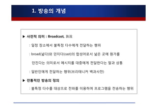 1. 방송의 개념



▶ 사전적 의미 : Broadcast, 放送

   : 일정 장소에서 불특정 다수에게 전달하는 행위

   : broad(넓다)와 던지다(cast)의 합성어로서 넓은 곳에 뭔가를

    던진다는 의미로서 메시지를 대중에게 전달한다는 말과 상통

   : 일반인에게 전달하는 행위(브리태니커 백과사전)

▶ 전통적인 방송의 정의

   : 불특정 다수를 대상으로 전파를 이용하여 프로그램을 전송하는 행위
 
