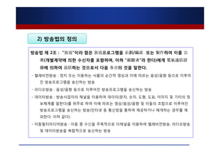 2) 방송법의 정의

방송법 제 2조 : "放送"이라 함은 放送프로그램을 企劃/編成 또는 製作하여 이를 公
  衆(개별계약에 의한 수신자를 포함하며, 이하 "視聽者"라 한다)에게 電氣通信設
  備에 의하여 送信하는 것으로서 다음 各目의 것을 말한다.
- 텔레비전방송 : 정지 또는 이동하는 사물의 순간적 영상과 이에 따르는 음성/음향 등으로 이루어
  진 방송프로그램을 송신하는 방송

- 라디오방송 : 음성/음향 등으로 이루어진 방송프로그램을 송신하는 방송

- 데이터방송 : 방송사업자의 채널을 이용하여 데이터(문자, 숫자, 도형, 도표, 이미지 및 기타의 정
  보체계를 말한다)를 위주로 하여 이에 따르는 영상/음성/음향 및 이들의 조합으로 이루어진
  방송프로그램을 송신하는 방송(인터넷 등 통신망을 통하여 제공하거나 매개하는 경우를 제
  외한다. 이하 같다).

- 이동멀티미디어방송 : 이동 중 수신을 주목적으로 다채널을 이용하여 텔레비전방송, 라디오방송
  및 데이터방송을 복합적으로 송신하는 방송
 