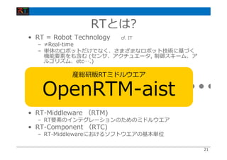 2121
• RT = Robot Technology cf. IT
– ≠Real-time
– 単体のロボットだけでなく、さまざまなロボット技術に基づく
機能要素をも含む (センサ、アクチュエータ, 制御スキーム、ア
ルゴリズム、etc….)
• RT-Middleware （RTM)
– RT要素のインテグレーションのためのミドルウエア
• RT-Component （RTC)
– RT-Middlewareにおけるソフトウエアの基本単位
RT-Middleware
+ + + + +
RTとは?
産総研版RTミドルウエア
OpenRTM-aist
 