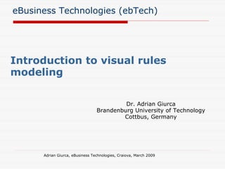 eBusiness Technologies (ebTech) Introduction to visual rules modeling Adrian Giurca, eBusiness Technologies, Craiova, March 2009 Dr. Adrian Giurca Brandenburg University of Technology Cottbus, Germany 