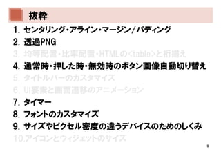 抜粋
1. センタリング・アライン・マージン/パディング
2. 透過PNG
3. 均等配置・比率配置・HTMLの<table>と桁揃え
4. 通常時・押した時・無効時のボタン画像自動切り替え
5. タイトルバーのカスタマイズ
6. UI要素と画面遷移のアニメーション
7. タイマー
8. フォントのカスタマイズ
9. サイズやピクセル密度の違うデバイスのためのしくみ
10.アイコンとウィジェットのサイズ
                                9
 