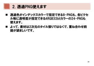 2. 透過PNG使えます
透過色がインデックスカラーで指定できる8-PNGも、各ピクセ
ル毎に透明度が指定できるARGB32bitカラーの24-PNGも
使えます。
よって、素材は2次元のタイル張りではなくで、重ね合わせ前
提が望ましいです。




                               14
 
