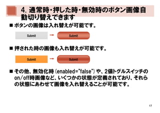 4. 通常時・押した時・無効時のボタン画像自
 動切り替えできます
ボタンの画像は入れ替えが可能です。
   Submit      Submit



押された時の画像も入れ替えが可能です。
   Submit      Submit



その他、無効化時(enabled="false")や、2値トグルスイッチの
on/off時画像など、いくつかの状態が定義されており、それら
の状態にあわせて画像を入れ替えることが可能です。


                                        17
 