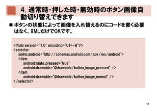 4. 通常時・押した時・無効時のボタン画像自
   動切り替えできます
ボタンの状態によって画像を入れ替えるのにコードを書く必要
はなく、XMLだけでOKです。

<?xml version="1.0" encoding="UTF-8"?>
<selector
  xmlns:android="http://schemas.android.com/apk/res/android">
  <item
     android:state_pressed
             state_pressed="true"
             state_pressed
     android:drawable="@drawable/button_image_pressed" />
  <item
     android:drawable="@drawable/button_image_normal" />
</selector>




                                                                18
 