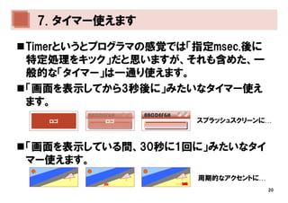 7. タイマー使えます

Timerというとプログラマの感覚では「指定msec.後に
特定処理をキック」だと思いますが、それも含めた、一
般的な「タイマー」は一通り使えます。
「画面を表示してから3秒後に」みたいなタイマー使え
ます。
       ABCDEFGH   ABCDEFGH
  ロゴ        ロゴ                   スプラッシュスクリーンに…



「画面を表示している間、30秒に1回に」みたいなタイ
マー使えます。
                                 周期的なアクセントに…
                             …
                                               20
 