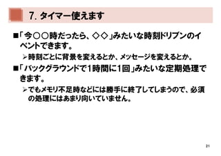 7. タイマー使えます

「今○○時だったら、◇◇」みたいな時刻ドリブンのイ
ベントできます。
 時刻ごとに背景を変えるとか、メッセージを変えるとか。
「バックグラウンドで1時間に1回」みたいな定期処理で
きます。
 でもメモリ不足時などには勝手に終了してしまうので、必須
 の処理にはあまり向いていません。




                               21
 