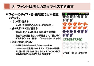 8. フォントは少しカスタマイズできます
フォントのサイズ・色・透明度などが変更
できます。
 ふつうに使える
 • サイズ・透明度込みの色（#AARRGGBB）
 分かりにくいけど使える
 • 影の色・影のサイズ・影の方向・横方向倍率
 • 袋文字とかは出来ないのが残念です。（影のサイ
   ズを大きくすると、勝手にブラーがかかってしまう）
 あまり期待できない
 • BoldとかItalicとかserif/sans-serifとか
   monospaceも定義はありますが、それらの指定に
   より見た目がきちんと変化するシステムフォントが
   組み込まれていないこともよくあります。
                                      Droid_Robot fontの例


                                                           23
 