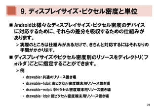 9. ディスプレイサイズ・ピクセル密度と単位
Androidは様々なディスプレイサイズ・ピクセル密度のデバイス
に対応するために、それらの差分を吸収するための仕組みが
あります。
 実際のところは仕組みがあるだけで、きちんと対応するにはそれなりの
 手間がかかります。
ディスプレイサイズやピクセル密度別のリソースをディレクトリ（フ
ォルダ）ごとに指定することができます。
 例
  • drawable：共通のリソース置き場
  • drawable-hdpi：高ピクセル密度端末用リソース置き場
  • drawable-mdpi：中ピクセル密度端末用リソース置き場
  • drawable-ldpi：低ピクセル密度端末用リソース置き場

                                      26
 