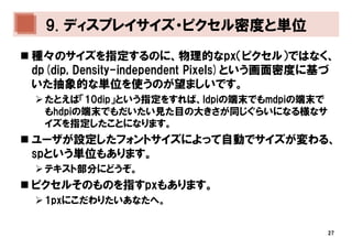 9. ディスプレイサイズ・ピクセル密度と単位
種々のサイズを指定するのに、物理的なpx（ピクセル）ではなく、
dp(dip, Density-independent Pixels)という画面密度に基づ
いた抽象的な単位を使うのが望ましいです。
 たとえば「10dip」という指定をすれば、ldpiの端末でもmdpiの端末で
 もhdpiの端末でもだいたい見た目の大きさが同じぐらいになる様なサ
 イズを指定したことになります。
ユーザが設定したフォントサイズによって自動でサイズが変わる、
spという単位もあります。
 テキスト部分にどうぞ。
ピクセルそのものを指すpxもあります。
 1pxにこだわりたいあなたへ。


                                           27
 