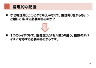 論理的な配置
なぜ物理的（○○ピクセル）じゃなくて、論理的（右からちょっ
と離して）にする必要があるのか？




１つのレイアウトで、解像度（ピクセル数）の違う、複数のデバ
イスに対応する必要があるからです。




                                28
 
