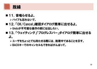 脱線
１１．音鳴らせるよ。
 バイブも忘れないで。
１２．「OK/Cancel」確認ダイアログ簡単に出せるよ。
 Undoが不可能な操作の前には出したい。
１３．「ウェイティング」「プログレスバー」ダイアログ簡単に出せる
よ。
 ユーザをちょっとでも待たせる際には、処理中であることを示す。
 BACKキーでのキャンセルもできればがんばって。




                                  32
 
