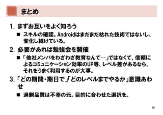 まとめ

1. まずお互いをよく知ろう
  スキルの確認。Androidはまだまだ枯れた技術ではないし、
  変化し続けている。
2. 必要があれば勉強会を開催
  「他社メンバをわざわざ教育なんて…」ではなくて、信頼に
  よるコミュニケーション効率のUP等、レベル差があるなら、
  それをうまく利用するのが大事。
3. 「どの期間・期日で」「どのレベルまでやるか」意識あわ
   せ
  過剰品質は不幸の元。目的に合わせた選択を。

                                 36
 