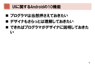 UIに関するAndroidの10機能

プログラマは当然押さえておきたい
デザイナもさらっとは理解しておきたい
できればプログラマがデザイナに説明しておきた
い




                         6
 