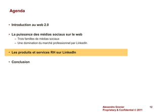 Agenda


• Introduction au web 2.0

• La puissance des médias sociaux sur le web
   – Trois familles de médias sociaux
   – Une domination du marché professionnel par LinkedIn


• Les produits et services RH sur LinkedIn

• Conclusion




                                                           Alexandre Grenier                   12
                                                           Proprietary & Confidential  2011
 