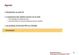 Agenda


• Introduction au web 2.0

• La puissance des médias sociaux sur le web
   – Trois familles de médias sociaux
   – Une domination du marché professionnel par LinkedIn


• Les produits et services RH sur LinkedIn

• Conclusion




                                                           Alexandre Grenier                   16
                                                           Proprietary & Confidential  2011
 